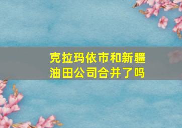 克拉玛依市和新疆油田公司合并了吗