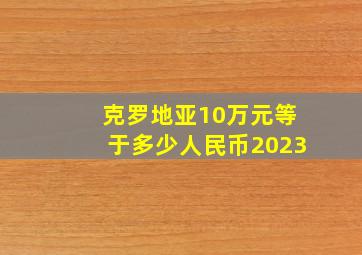 克罗地亚10万元等于多少人民币2023