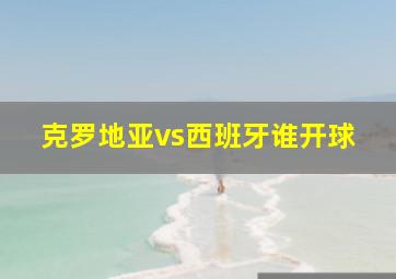 克罗地亚vs西班牙谁开球