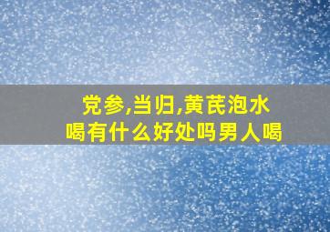 党参,当归,黄芪泡水喝有什么好处吗男人喝