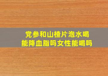 党参和山楂片泡水喝能降血脂吗女性能喝吗