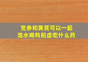 党参和黄芪可以一起泡水喝吗阳虚吃什么药