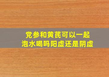 党参和黄芪可以一起泡水喝吗阳虚还是阴虚