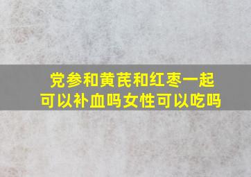 党参和黄芪和红枣一起可以补血吗女性可以吃吗