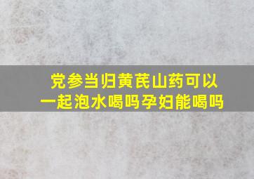 党参当归黄芪山药可以一起泡水喝吗孕妇能喝吗