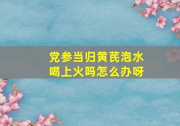 党参当归黄芪泡水喝上火吗怎么办呀