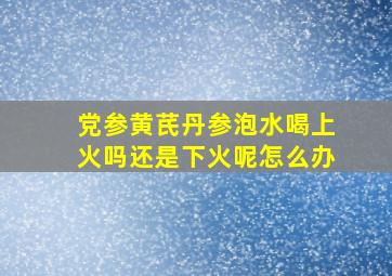 党参黄芪丹参泡水喝上火吗还是下火呢怎么办