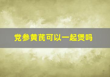 党参黄芪可以一起煲吗