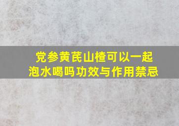 党参黄芪山楂可以一起泡水喝吗功效与作用禁忌