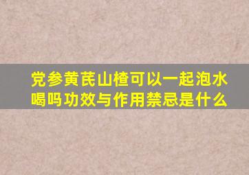 党参黄芪山楂可以一起泡水喝吗功效与作用禁忌是什么