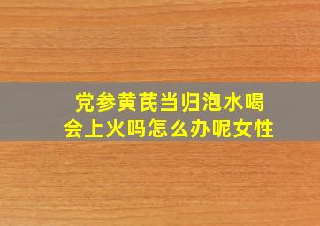 党参黄芪当归泡水喝会上火吗怎么办呢女性