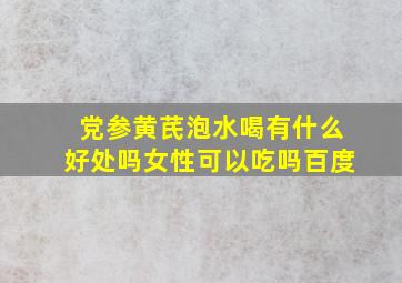 党参黄芪泡水喝有什么好处吗女性可以吃吗百度