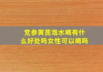 党参黄芪泡水喝有什么好处吗女性可以喝吗