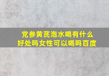 党参黄芪泡水喝有什么好处吗女性可以喝吗百度