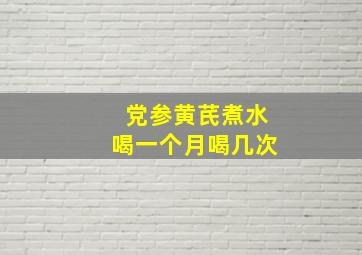 党参黄芪煮水喝一个月喝几次