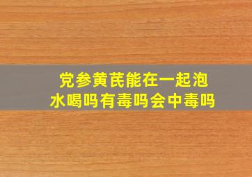 党参黄芪能在一起泡水喝吗有毒吗会中毒吗