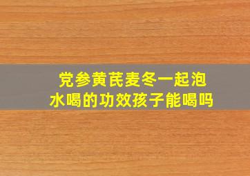 党参黄芪麦冬一起泡水喝的功效孩子能喝吗