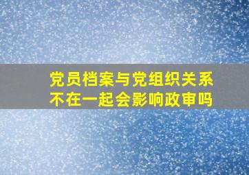 党员档案与党组织关系不在一起会影响政审吗