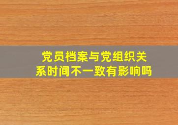 党员档案与党组织关系时间不一致有影响吗