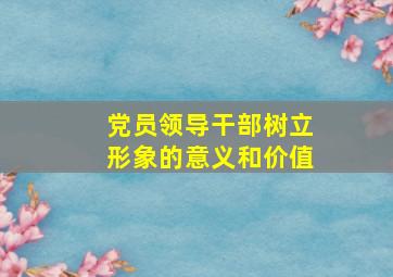 党员领导干部树立形象的意义和价值