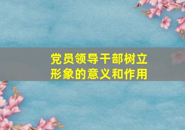 党员领导干部树立形象的意义和作用