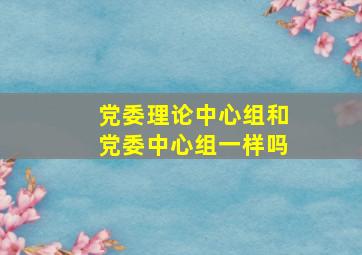 党委理论中心组和党委中心组一样吗