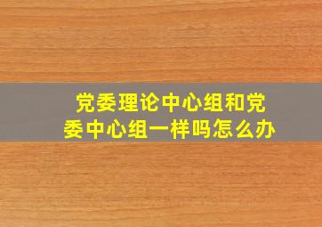 党委理论中心组和党委中心组一样吗怎么办