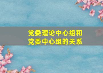 党委理论中心组和党委中心组的关系