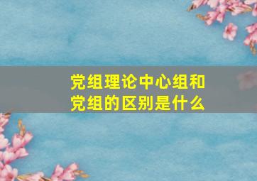 党组理论中心组和党组的区别是什么