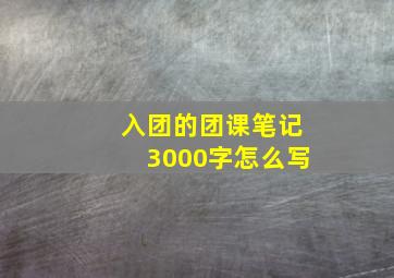 入团的团课笔记3000字怎么写