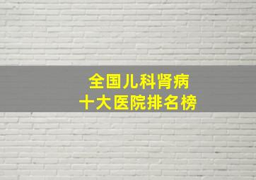 全国儿科肾病十大医院排名榜