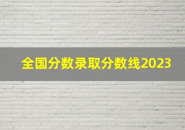 全国分数录取分数线2023