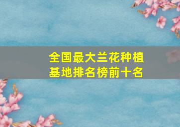 全国最大兰花种植基地排名榜前十名