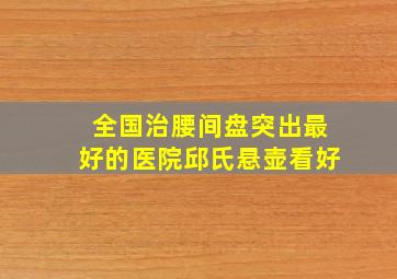 全国治腰间盘突出最好的医院邱氏悬壶看好