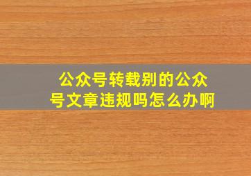 公众号转载别的公众号文章违规吗怎么办啊