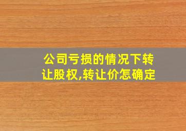 公司亏损的情况下转让股权,转让价怎确定