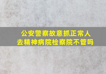 公安警察故意抓正常人去精神病院检察院不管吗