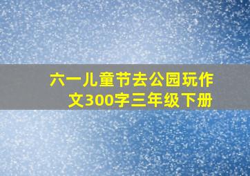 六一儿童节去公园玩作文300字三年级下册