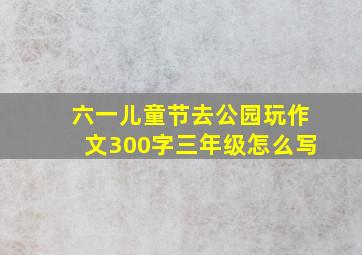 六一儿童节去公园玩作文300字三年级怎么写