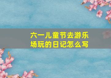 六一儿童节去游乐场玩的日记怎么写