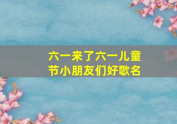 六一来了六一儿童节小朋友们好歌名