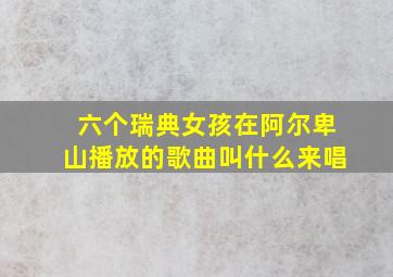 六个瑞典女孩在阿尔卑山播放的歌曲叫什么来唱