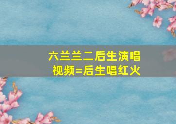 六兰兰二后生演唱视频=后生唱红火