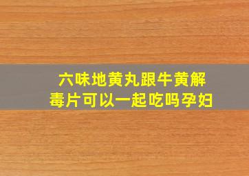 六味地黄丸跟牛黄解毒片可以一起吃吗孕妇