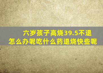 六岁孩子高烧39.5不退怎么办呢吃什么药退烧快些呢