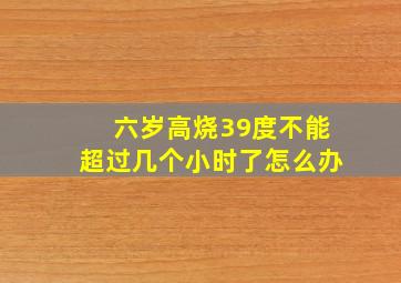 六岁高烧39度不能超过几个小时了怎么办