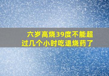 六岁高烧39度不能超过几个小时吃退烧药了