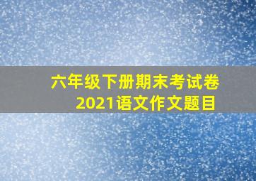 六年级下册期末考试卷2021语文作文题目