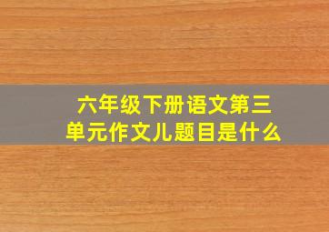 六年级下册语文第三单元作文儿题目是什么