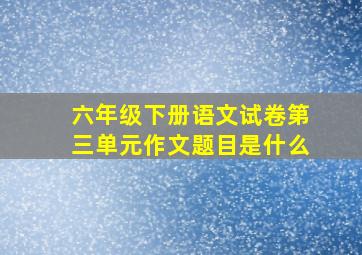 六年级下册语文试卷第三单元作文题目是什么